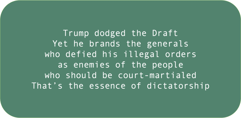 Trump dodged the DraftYet he brands the generals who defied his illegal ordersas enemies of the people who should be court-martialedThat’s the essence of dictatorship 