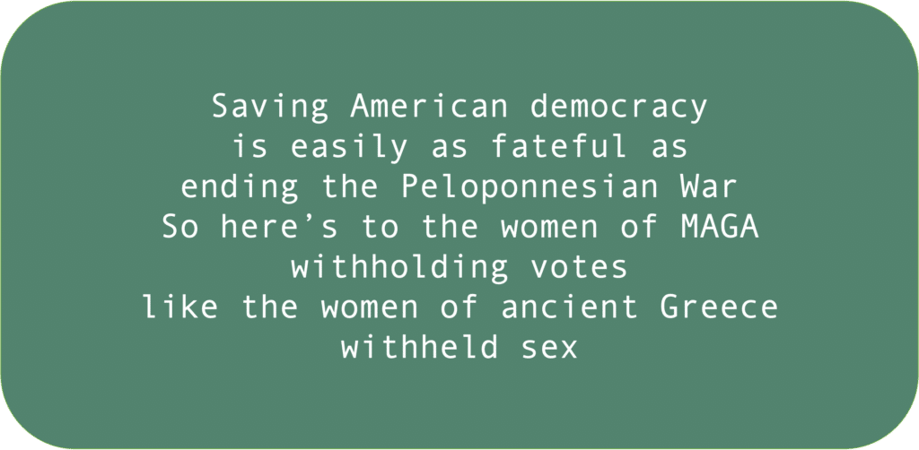 Saving American democracy is easily as fateful as ending the Peloponnesian War So here’s to the women of MAGA withholding votes like the women of ancient Greece withheld sex 