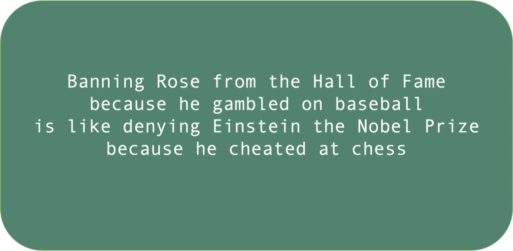 Banning Rose from the Hall of Famebecause he gambled on baseball is like denying Einstein the Nobel Prizebecause he cheated at chess 