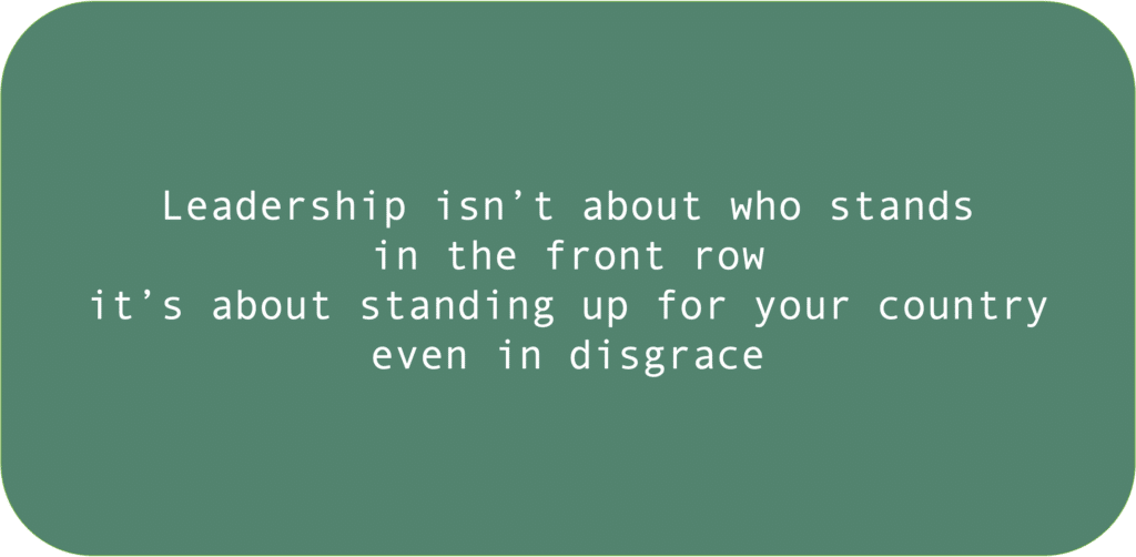 Leadership isn’t about who stands in the front row it’s about standing up for your country even in disgrace 