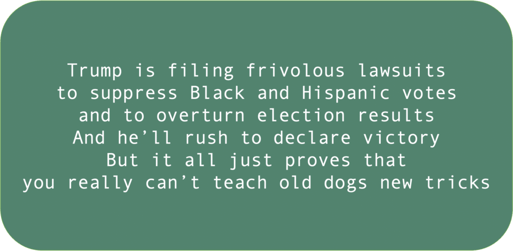 Trump is filing frivolous lawsuits to suppress Black and Hispanic votes and to overturn election results And he’ll rush to declare victory But it all just proves that you really can’t teach old dogs new tricks