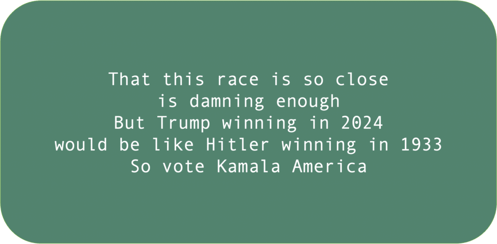 That this race is so close is damning enough But Trump winning in 2024 would be like Hitler winning in 1933 So vote Kamala America