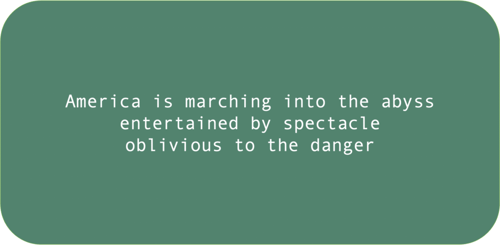 America is marching into the abyss entertained by spectacle oblivious to the danger 