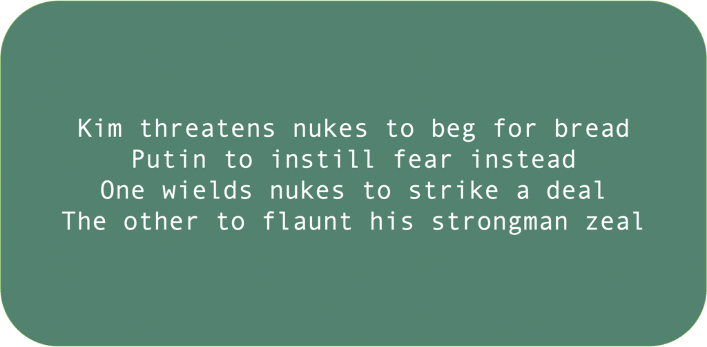 Kim threatens nukes to beg for breadPutin to instill fear insteadOne wields nukes to strike a deal The other to flaunt his strongman zeal 