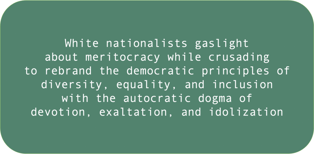 White nationalists gaslightabout meritocracy while crusadingto rebrand the democratic principles ofdiversity, equality, and inclusionwith the autocratic dogma ofdevotion, exaltation, and idolization 