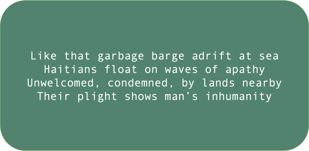 Like that garbage barge adrift at seaHaitians float on waves of apathyUnwelcomed, condemned, by lands nearbyTheir plight shows man’s inhumanity 