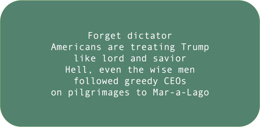 Forget dictator Americans are treating Trump like lord and savior Hell, even the wise men followed greedy CEOs on pilgrimages to Mar-a-Lago