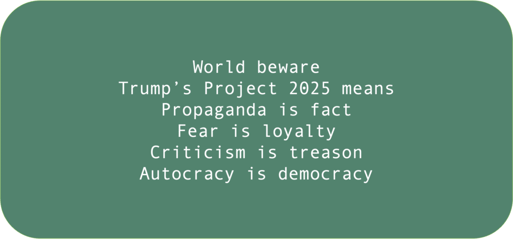 World bewareTrump’s Project 2025 meansPropaganda is factFear is loyaltyCriticism is treasonAutocracy is democracy