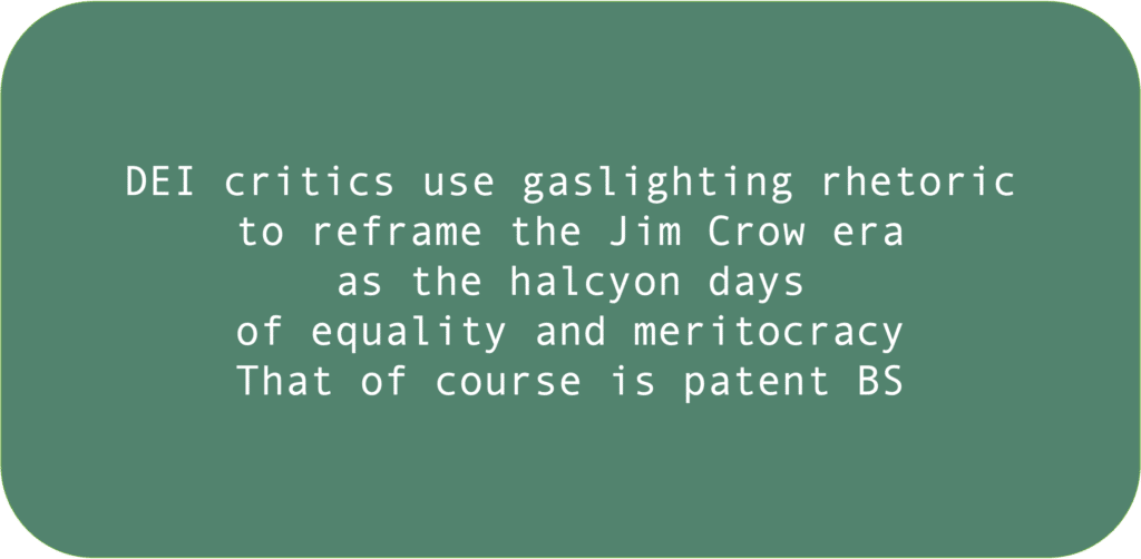 DEI critics use gaslighting rhetoric to reframe the Jim Crow eraas the halcyon daysof equality and meritocracy That of course is patent BS