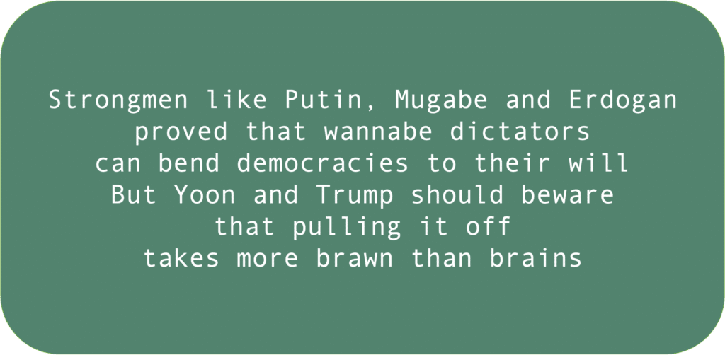 Strongmen like Putin, Mugabe and Erdoganproved that wannabe dictators can bend democracies to their willBut Yoon and Trump should bewarethat pulling it off takes more brawn than brains