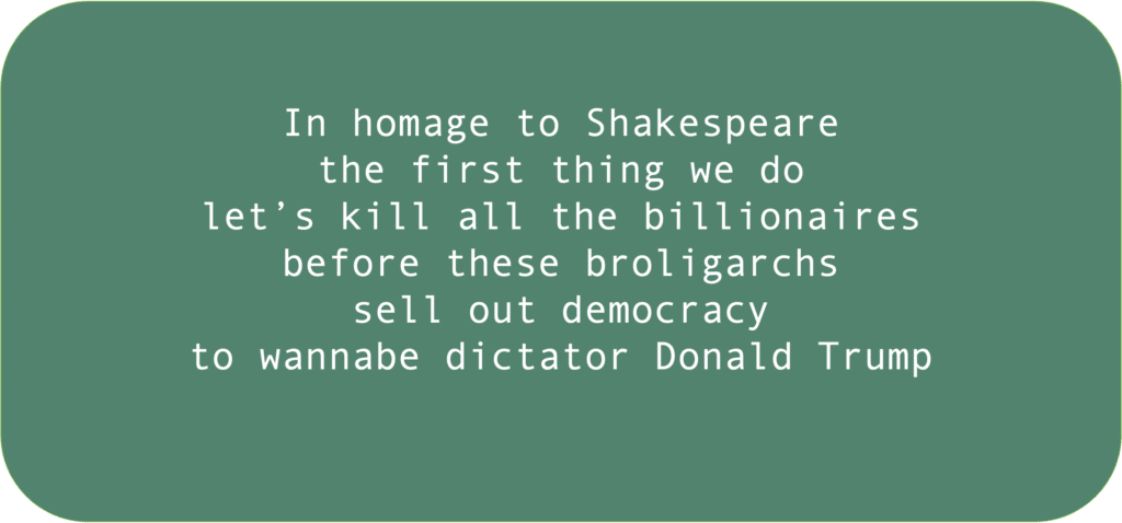 In homage to Shakespearethe first thing we do
let’s kill all the billionaires
before these broligarchs 
sell out democracy 
to wannabe dictator Donald Trump