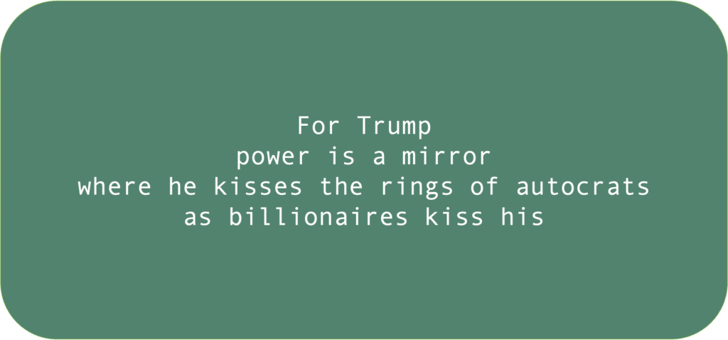 For Trumppower is a mirror where he kisses the rings of autocrats as billionaires kiss his 