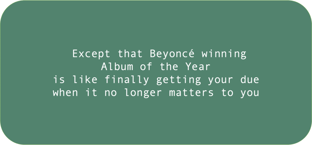 Except that Beyoncé winning Album of the Year is like finally getting your due when it no longer matters to you 