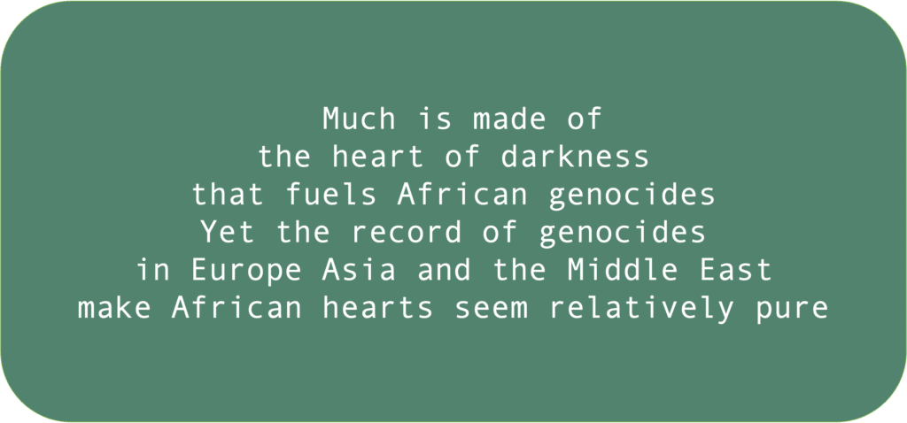 Much is made of the heart of darkness that fuels African genocides Yet the record of genocides in Europe Asia and the Middle East make African hearts seem relatively pure 