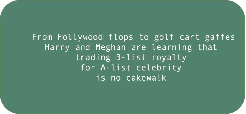 From Hollywood flops to golf cart gaffes Harry and Meghan are learning that
trading B-list royalty 
for A-list celebrity
is no cakewalk