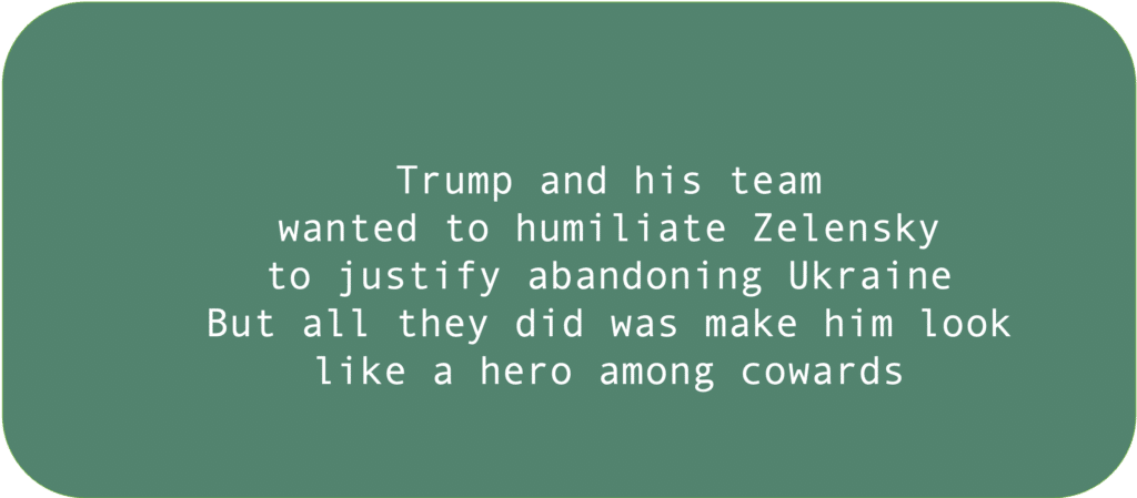 Trump and his teamwanted to humiliate Zelenskyto justify abandoning UkraineBut all they did was make him look like a hero among cowards 