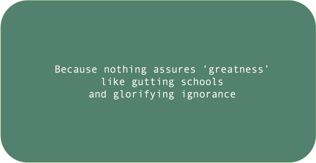 Because nothing assures ‘greatness’ like gutting schools and glorifying ignorance