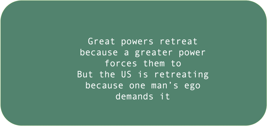 Great powers retreat because a greater power forces them to But the US is retreating because one man’s ego demands it 