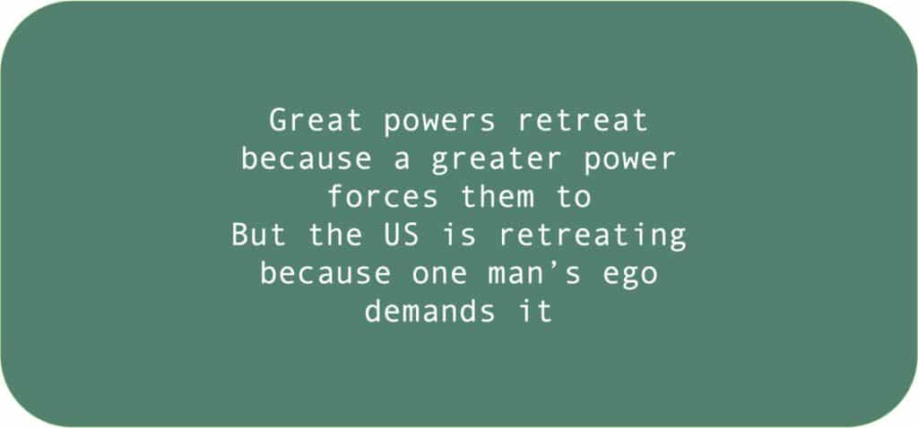 Great powers retreat because a greater power forces them to But the US is retreating because one man’s ego demands it 